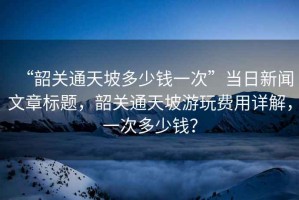 “韶關(guān)通天坡多少錢一次”當(dāng)日新聞文章標(biāo)題，韶關(guān)通天坡游玩費(fèi)用詳解，一次多少錢？