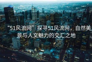 “51風(fēng)流網(wǎng)”探尋51風(fēng)流網(wǎng)，自然美景與人文魅力的交匯之地