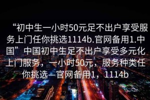 “初中生一小時50元足不出戶享受服務(wù)上門任你挑選1114b.官網(wǎng)備用1.中國”中國初中生足不出戶享受多元化上門服務(wù)，一小時50元，服務(wù)種類任你挑選—官網(wǎng)備用1，1114b
