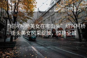 “紹興柯橋美女在哪街頭”紹興柯橋街頭美女風(fēng)采綻放，驚艷全城