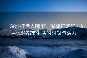 “深圳打泡去哪里”深圳打泡好去處—體驗(yàn)都市生活的時(shí)尚與活力