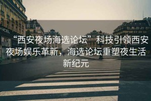“西安夜場海選論壇”科技引領(lǐng)西安夜場娛樂革新，海選論壇重塑夜生活新紀(jì)元