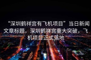 “深圳鶴祥宮有飛機(jī)項(xiàng)目”當(dāng)日新聞文章標(biāo)題，深圳鶴祥宮重大突破，飛機(jī)項(xiàng)目正式落地