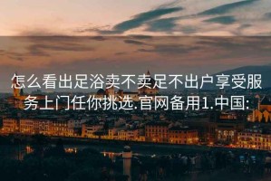 怎么看出足浴賣不賣足不出戶享受服務(wù)上門任你挑選.官網(wǎng)備用1.中國: