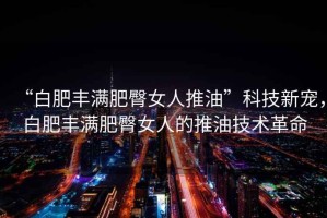 “白肥豐滿肥臀女人推油”科技新寵，白肥豐滿肥臀女人的推油技術革命