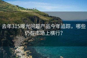 去年315曝光問(wèn)題產(chǎn)品今年追蹤，哪些仍在市場(chǎng)上橫行？
