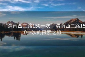 “渭南西二路150一次”渭南西二路150一次的探索之旅