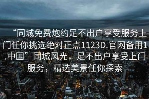 “同城免費(fèi)炮約足不出戶享受服務(wù)上門任你挑選絕對正點(diǎn)1123D.官網(wǎng)備用1.中國”同城風(fēng)光，足不出戶享受上門服務(wù)，精選美景任你探索