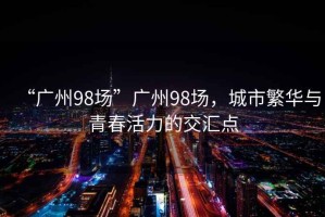 “廣州98場”廣州98場，城市繁華與青春活力的交匯點(diǎn)