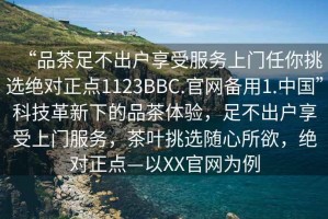 “品茶足不出戶(hù)享受服務(wù)上門(mén)任你挑選絕對(duì)正點(diǎn)1123BBC.官網(wǎng)備用1.中國(guó)”科技革新下的品茶體驗(yàn)，足不出戶(hù)享受上門(mén)服務(wù)，茶葉挑選隨心所欲，絕對(duì)正點(diǎn)—以XX官網(wǎng)為例