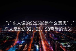“廣東人說(shuō)的929598是什么意思”廣東人常說(shuō)的92、95、98背后的含義