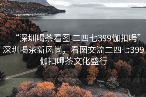 “深圳喝茶看圖 二四七399伽扣呺”深圳喝茶新風(fēng)尚，看圖交流二四七399伽扣呷茶文化盛行