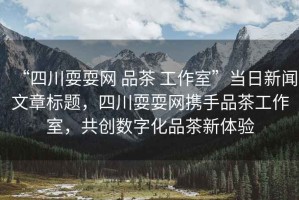 “四川耍耍網(wǎng) 品茶 工作室”當日新聞文章標題，四川耍耍網(wǎng)攜手品茶工作室，共創(chuàng)數(shù)字化品茶新體驗