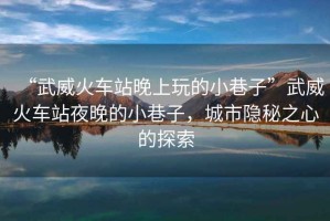 “武威火車站晚上玩的小巷子”武威火車站夜晚的小巷子，城市隱秘之心的探索