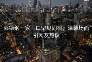 郭德綱一家三口罕見同框，溫馨場(chǎng)面引網(wǎng)友熱議