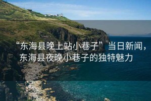 “東?？h晚上站小巷子”當日新聞，東?？h夜晚小巷子的獨特魅力