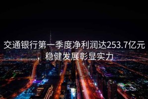 交通銀行第一季度凈利潤(rùn)達(dá)253.7億元，穩(wěn)健發(fā)展彰顯實(shí)力