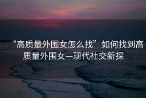 “高質(zhì)量外圍女怎么找”如何找到高質(zhì)量外圍女—現(xiàn)代社交新探