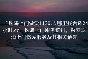 “珠海上門做愛1130.去哪里找合適24小時.cc”珠海上門服務資訊，探索珠海上門做愛服務及其相關話題