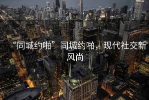 “同城約啪”同城約啪，現(xiàn)代社交新風(fēng)尚