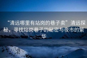 “清遠哪里有站崗的巷子賣”清遠探秘，尋找站崗巷子的秘密與夜市的繁華