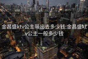 金昌盛ktv公主帶出去多少錢:金昌盛ktv公主一般多少錢