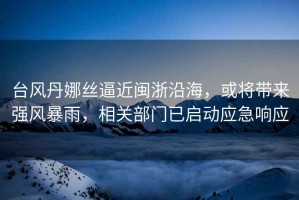 臺風丹娜絲逼近閩浙沿海，或?qū)韽婏L暴雨，相關(guān)部門已啟動應(yīng)急響應(yīng)