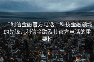 “利信金融官方電話”科技金融領(lǐng)域的先鋒，利信金融及其官方電話的重要性