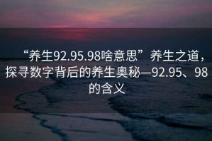 “養(yǎng)生92.95.98啥意思”養(yǎng)生之道，探尋數(shù)字背后的養(yǎng)生奧秘—92.95、98的含義