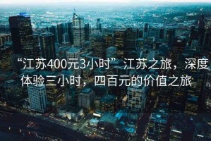 “江蘇400元3小時”江蘇之旅，深度體驗三小時，四百元的價值之旅