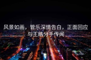 風(fēng)景如畫，管樂深情告白，正面回應(yīng)與王皓分手傳聞