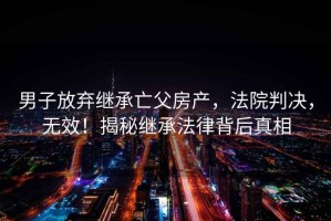 男子放棄繼承亡父房產(chǎn)，法院判決，無效！揭秘繼承法律背后真相