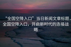 “全國(guó)空降入口”當(dāng)日新聞文章標(biāo)題，全國(guó)空降入口，開啟新時(shí)代的連接戰(zhàn)略