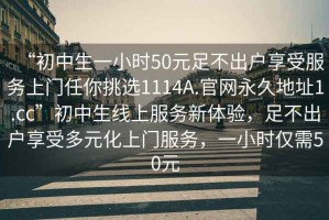 “初中生一小時(shí)50元足不出戶享受服務(wù)上門任你挑選1114A.官網(wǎng)永久地址1.cc”初中生線上服務(wù)新體驗(yàn)，足不出戶享受多元化上門服務(wù)，一小時(shí)僅需50元