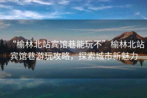 “榆林北站賓館巷能玩不”榆林北站賓館巷游玩攻略，探索城市新魅力