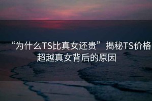 “為什么TS比真女還貴”揭秘TS價(jià)格超越真女背后的原因