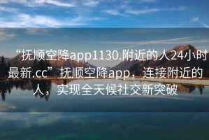 “撫順空降app1130.附近的人24小時最新.cc”撫順空降app，連接附近的人，實現(xiàn)全天候社交新突破