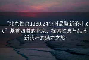 “北京性息1130.24小時(shí)品鑒新茶葉.cc”茶香四溢的北京，探索性息與品鑒新茶葉的魅力之旅