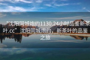 “沈陽(yáng)同城炮約1130.24小時(shí)品鑒新茶葉.cc”沈陽(yáng)同城炮約，新茶葉的品鑒之旅