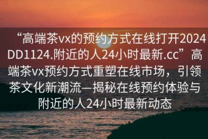 “高端茶vx的預約方式在線打開2024DD1124.附近的人24小時最新.cc”高端茶vx預約方式重塑在線市場，引領茶文化新潮流—揭秘在線預約體驗與附近的人24小時最新動態(tài)