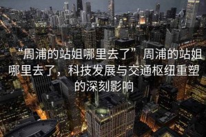“周浦的站姐哪里去了”周浦的站姐哪里去了，科技發(fā)展與交通樞紐重塑的深刻影響