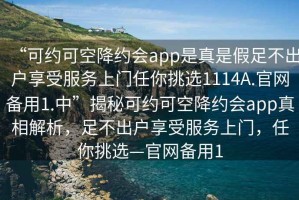 “可約可空降約會(huì)app是真是假足不出戶享受服務(wù)上門(mén)任你挑選1114A.官網(wǎng)備用1.中”揭秘可約可空降約會(huì)app真相解析，足不出戶享受服務(wù)上門(mén)，任你挑選—官網(wǎng)備用1