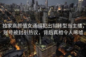 獨家高顏值女通緝犯出獄轉(zhuǎn)型當主播，賬號被封引熱議，背后真相令人唏噓