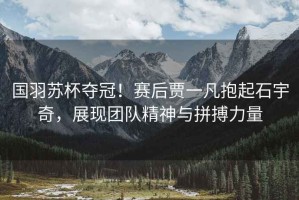國(guó)羽蘇杯奪冠！賽后賈一凡抱起石宇奇，展現(xiàn)團(tuán)隊(duì)精神與拼搏力量