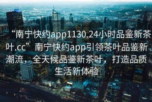 “南寧快約app1130.24小時(shí)品鑒新茶葉.cc”南寧快約app引領(lǐng)茶葉品鑒新潮流，全天候品鑒新茶葉，打造品質(zhì)生活新體驗(yàn)