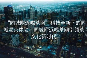 “同城附近喝茶網(wǎng)”科技革新下的同城喝茶體驗(yàn)，同城附近喝茶網(wǎng)引領(lǐng)茶文化新時(shí)代