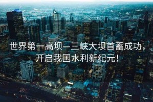 世界第一高壩—三峽大壩首蓄成功，開啟我國水利新紀(jì)元！
