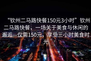 “欽州二馬路快餐150元3小時(shí)”欽州二馬路快餐，一場(chǎng)關(guān)于美食與休閑的邂逅—僅需150元，享受三小時(shí)美食時(shí)光