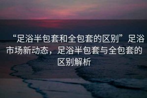 “足浴半包套和全包套的區(qū)別”足浴市場新動態(tài)，足浴半包套與全包套的區(qū)別解析