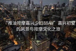 “推油按摩嘉興少婦88AV”嘉興初夏的風(fēng)景與按摩文化之旅